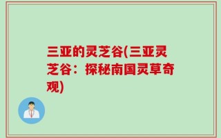 三亚的灵芝谷(三亚灵芝谷：探秘南国灵草奇观)