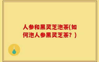 人参和黑灵芝泡茶(如何泡人参黑灵芝茶？)