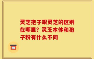 灵芝孢子跟灵芝的区别在哪里？灵芝本体和孢子粉有什么不同