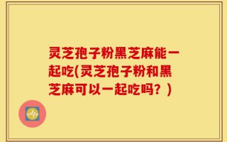灵芝孢子粉黑芝麻能一起吃(灵芝孢子粉和黑芝麻可以一起吃吗？)