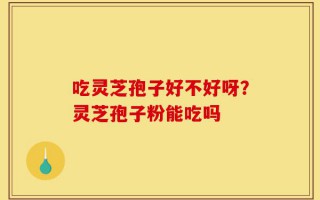 吃灵芝孢子好不好呀？灵芝孢子粉能吃吗