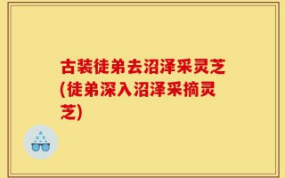 古装徒弟去沼泽采灵芝(徒弟深入沼泽采摘灵芝)