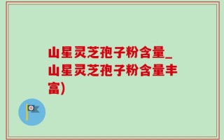山星灵芝孢子粉含量_山星灵芝孢子粉含量丰富)