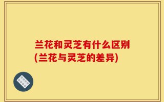 兰花和灵芝有什么区别(兰花与灵芝的差异)