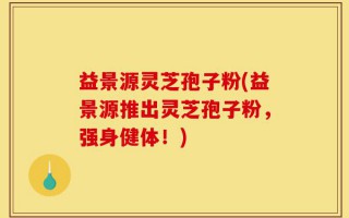 益景源灵芝孢子粉(益景源推出灵芝孢子粉，强身健体！)
