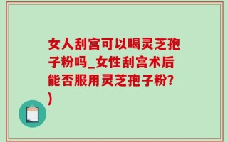 女人刮宫可以喝灵芝孢子粉吗_女性刮宫术后能否服用灵芝孢子粉？)