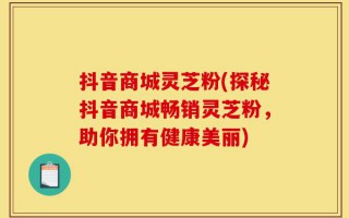 抖音商城灵芝粉(探秘抖音商城畅销灵芝粉，助你拥有健康美丽)