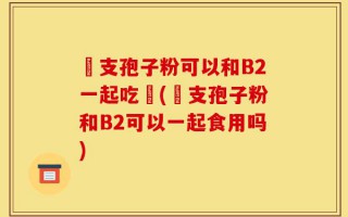 靈支孢子粉可以和B2一起吃嗎(靈支孢子粉和B2可以一起食用吗)