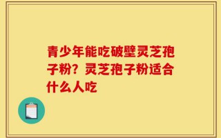 青少年能吃破壁灵芝孢子粉？灵芝孢子粉适合什么人吃