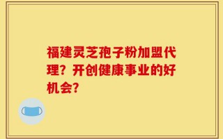福建灵芝孢子粉加盟代理？开创健康事业的好机会？