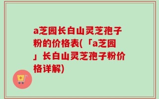 a芝园长白山灵芝孢子粉的价格表(「a芝园」长白山灵芝孢子粉价格详解)