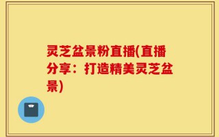 灵芝盆景粉直播(直播分享：打造精美灵芝盆景)