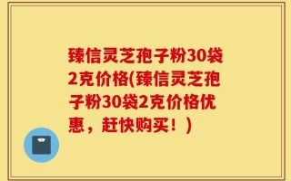 臻信灵芝孢子粉30袋2克价格(臻信灵芝孢子粉30袋2克价格优惠，赶快购买！)