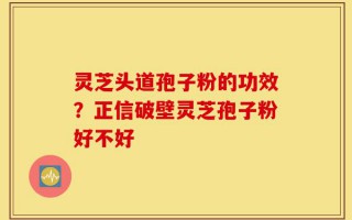 灵芝头道孢子粉的功效？正信破壁灵芝孢子粉好不好