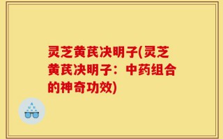 灵芝黄芪决明子(灵芝黄芪决明子：中药组合的神奇功效)