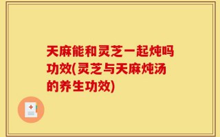 天麻能和灵芝一起炖吗功效(灵芝与天麻炖汤的养生功效)