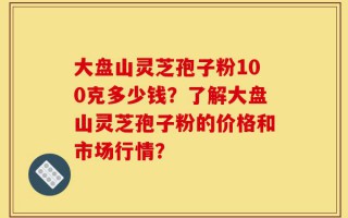 大盘山灵芝孢子粉100克多少钱？了解大盘山灵芝孢子粉的价格和市场行情？