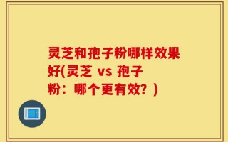 灵芝和孢子粉哪样效果好(灵芝 vs 孢子粉：哪个更有效？)
