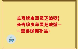 长寿牌虫草灵芝破壁(长寿牌虫草灵芝破壁——重要保健补品)