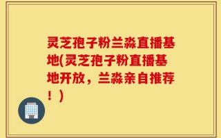 灵芝孢子粉兰淼直播基地(灵芝孢子粉直播基地开放，兰淼亲自推荐！)