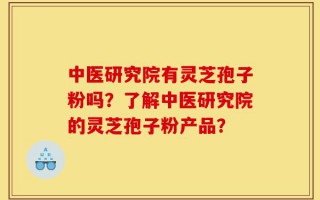 中医研究院有灵芝孢子粉吗？了解中医研究院的灵芝孢子粉产品？