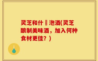 灵芝和什麼泡酒(灵芝酿制美味酒，加入何种食材更佳？)