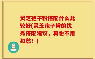灵芝孢子粉搭配什么比较好(灵芝孢子粉的优秀搭配建议，再也不用犯愁！)