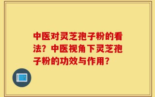 中医对灵芝孢子粉的看法？中医视角下灵芝孢子粉的功效与作用？