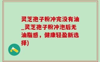 灵芝孢子粉冲完没有油_灵芝孢子粉冲泡后无油脂感，健康轻盈新选择)