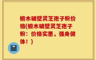 椴木破壁灵芝孢子粉价格(椴木破壁灵芝孢子粉：价格实惠，强身健体！)