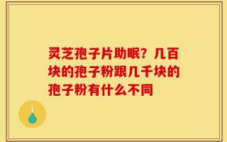 灵芝孢子片助眠？几百块的孢子粉跟几千块的孢子粉有什么不同