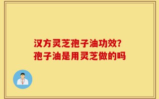 汉方灵芝孢子油功效？孢子油是用灵芝做的吗