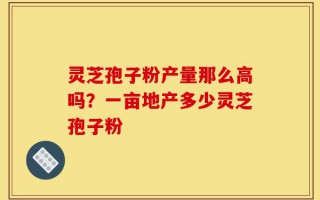 灵芝孢子粉产量那么高吗？一亩地产多少灵芝孢子粉