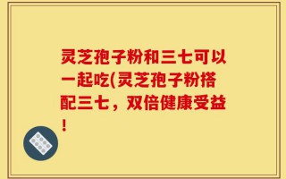 灵芝孢子粉和三七可以一起吃(灵芝孢子粉搭配三七，双倍健康受益！