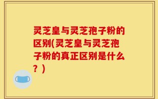 灵芝皇与灵芝孢子粉的区别(灵芝皇与灵芝孢子粉的真正区别是什么？)