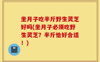 坐月子吃半斤野生灵芝好吗(坐月子必须吃野生灵芝？半斤恰好合适！)