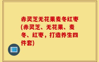 赤灵芝无花果麦冬红枣(赤灵芝、无花果、麦冬、红枣，打造养生四件套)