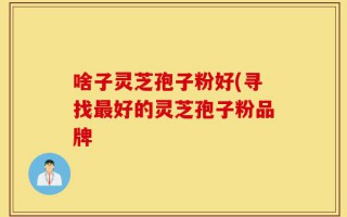 啥子灵芝孢子粉好(寻找最好的灵芝孢子粉品牌