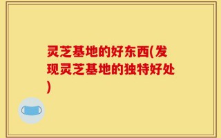 灵芝基地的好东西(发现灵芝基地的独特好处)
