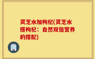 灵芝水加枸杞(灵芝水搭枸杞：自然双倍营养的搭配)