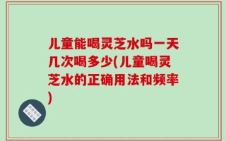 儿童能喝灵芝水吗一天几次喝多少(儿童喝灵芝水的正确用法和频率)