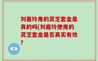 刘嘉玲用的灵芝套盒是真的吗(刘嘉玲使用的灵芝套盒是否真实有效？