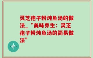灵芝孢子粉炖鱼汤的做法_“美味养生：灵芝孢子粉炖鱼汤的简易做法”