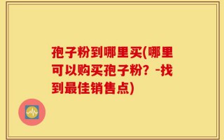 孢子粉到哪里买(哪里可以购买孢子粉？-找到最佳销售点)