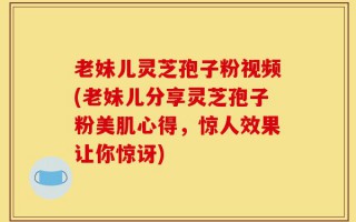 老妹儿灵芝孢子粉视频(老妹儿分享灵芝孢子粉美肌心得，惊人效果让你惊讶)