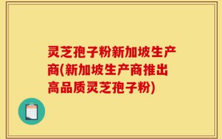 灵芝孢子粉新加坡生产商(新加坡生产商推出高品质灵芝孢子粉)