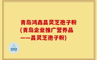 青岛鸿鑫昌灵芝孢子粉(青岛企业推广营养品——昌灵芝孢子粉)