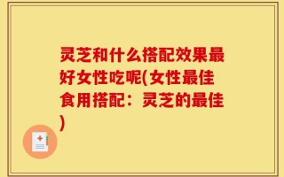 灵芝和什么搭配效果最好女性吃呢(女性最佳食用搭配：灵芝的最佳)