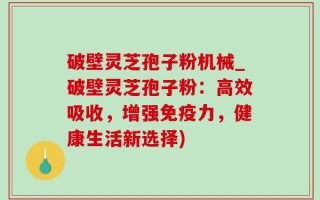 破壁灵芝孢子粉机械_破壁灵芝孢子粉：高效吸收，增强免疫力，健康生活新选择)