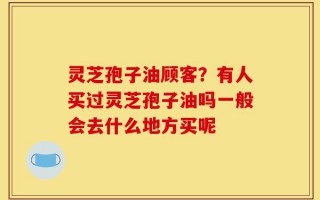 灵芝孢子油顾客？有人买过灵芝孢子油吗一般会去什么地方买呢